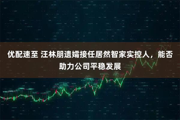 优配速至 汪林朋遗孀接任居然智家实控人，能否助力公司平稳发展