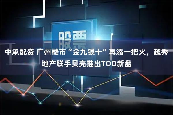 中承配资 广州楼市“金九银十”再添一把火，越秀地产联手贝壳推出TOD新盘