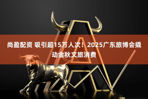 尚盈配资 吸引超15万人次！2025广东旅博会撬动金秋文旅消费