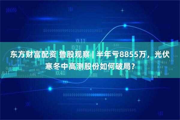 东方财富配资 鲁股观察 | 半年亏8855万，光伏寒冬中高测股份如何破局？