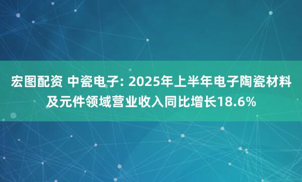 宏图配资 中瓷电子: 2025年上半年电子陶瓷材料及元件领域营业收入同比增长18.6%