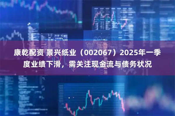 康乾配资 景兴纸业（002067）2025年一季度业绩下滑，需关注现金流与债务状况