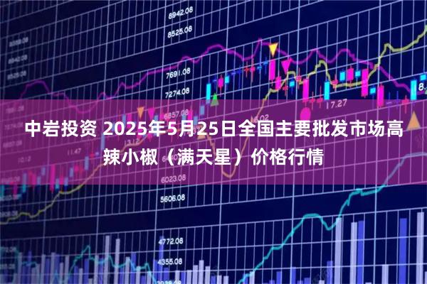 中岩投资 2025年5月25日全国主要批发市场高辣小椒（满天星）价格行情