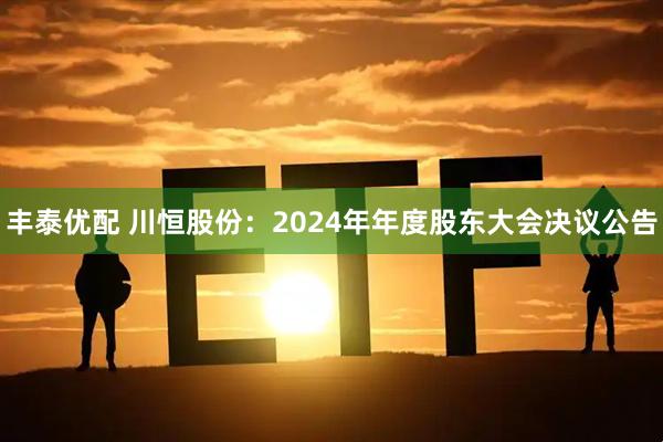 丰泰优配 川恒股份：2024年年度股东大会决议公告
