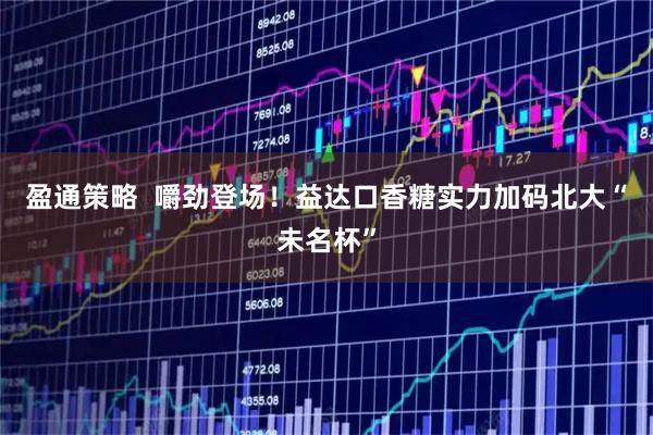 盈通策略  嚼劲登场！益达口香糖实力加码北大“未名杯”