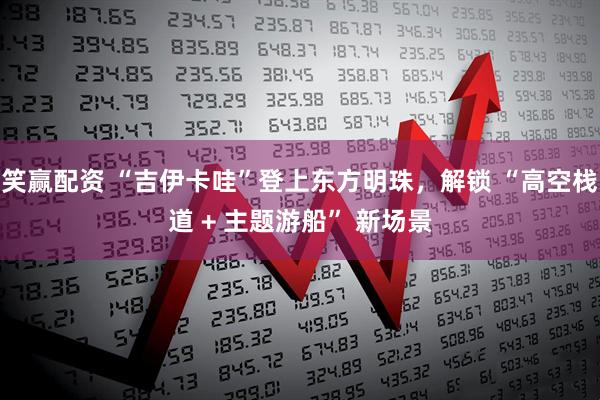 笑赢配资 “吉伊卡哇”登上东方明珠，解锁 “高空栈道 + 主题游船” 新场景