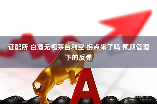 证配所 白酒无视茅台利空 拐点来了吗 预期管理下的反弹