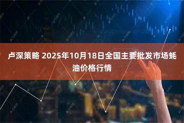 卢深策略 2025年10月18日全国主要批发市场蚝油价格行情