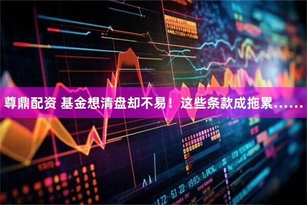 尊鼎配资 基金想清盘却不易！这些条款成拖累……