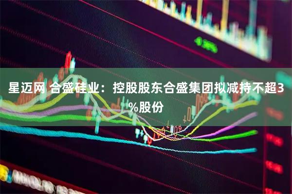 星迈网 合盛硅业：控股股东合盛集团拟减持不超3%股份