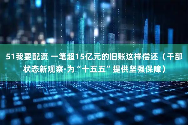 51我要配资 一笔超15亿元的旧账这样偿还（干部状态新观察·为“十五五”提供坚强保障）