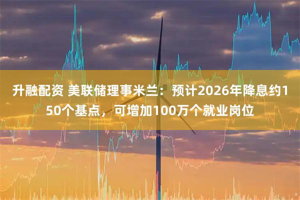 升融配资 美联储理事米兰：预计2026年降息约150个基点，可增加100万个就业岗位