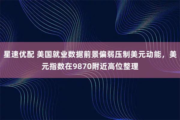 星速优配 美国就业数据前景偏弱压制美元动能，美元指数在9870附近高位整理