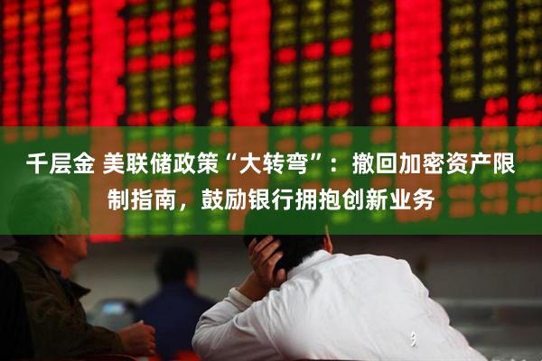 千层金 美联储政策“大转弯”：撤回加密资产限制指南，鼓励银行拥抱创新业务