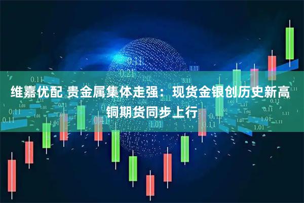维嘉优配 贵金属集体走强：现货金银创历史新高 铜期货同步上行