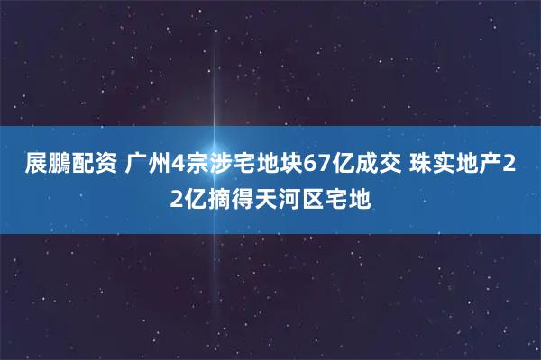 展鵬配资 广州4宗涉宅地块67亿成交 珠实地产22亿摘得天河区宅地