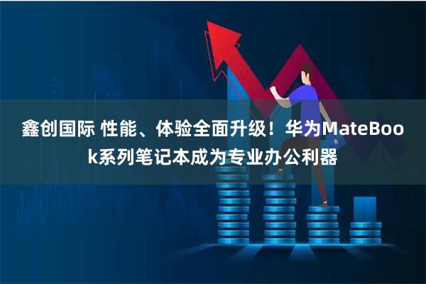 鑫创国际 性能、体验全面升级！华为MateBook系列笔记本成为专业办公利器