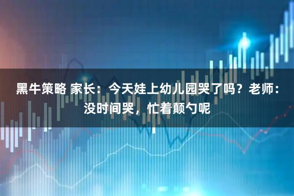 黑牛策略 家长：今天娃上幼儿园哭了吗？老师：没时间哭，忙着颠勺呢