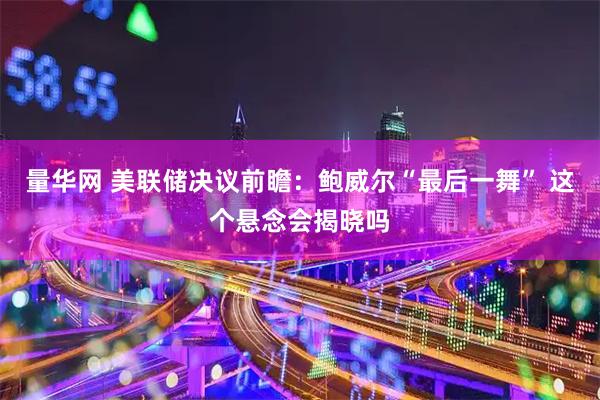 量华网 美联储决议前瞻：鲍威尔“最后一舞” 这个悬念会揭晓吗