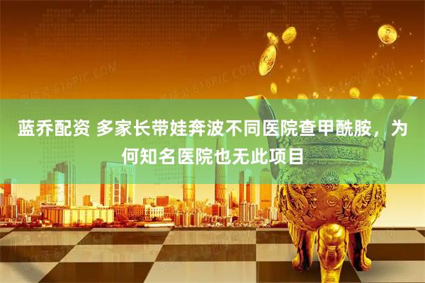 蓝乔配资 多家长带娃奔波不同医院查甲酰胺，为何知名医院也无此项目
