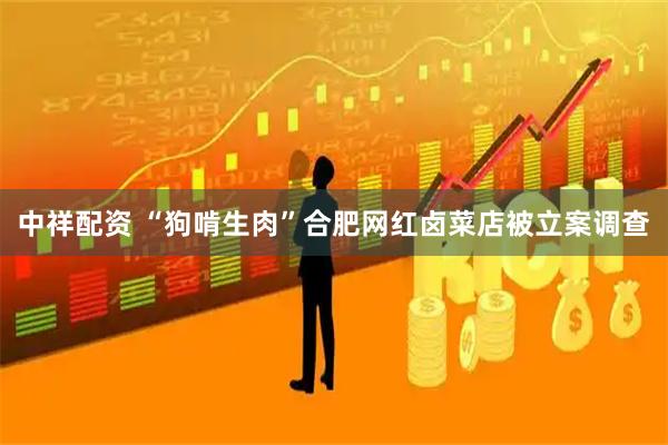 中祥配资 “狗啃生肉”合肥网红卤菜店被立案调查
