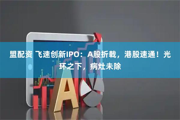 盟配资 飞速创新IPO：A股折戟，港股速通！光环之下，病灶未除
