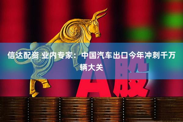 信达配资 业内专家：中国汽车出口今年冲刺千万辆大关